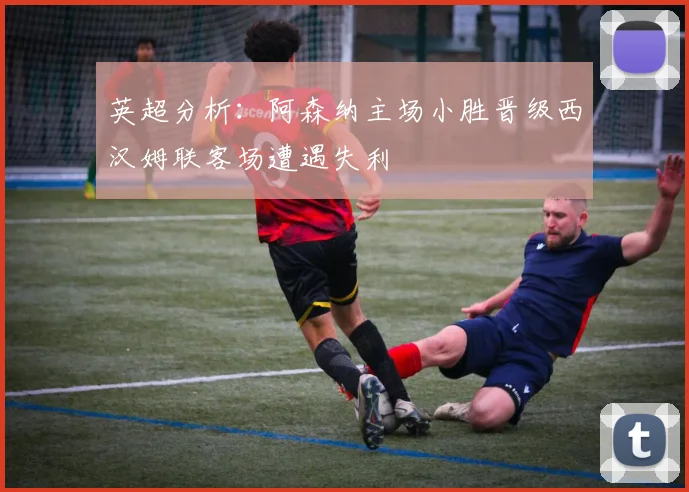 英超分析：阿森纳主场小胜晋级西汉姆联客场遭遇失利