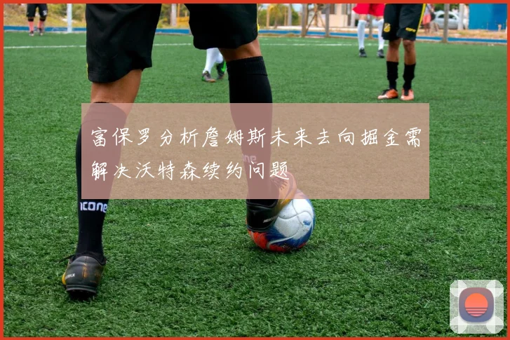 富保罗分析詹姆斯未来去向掘金需解决沃特森续约问题