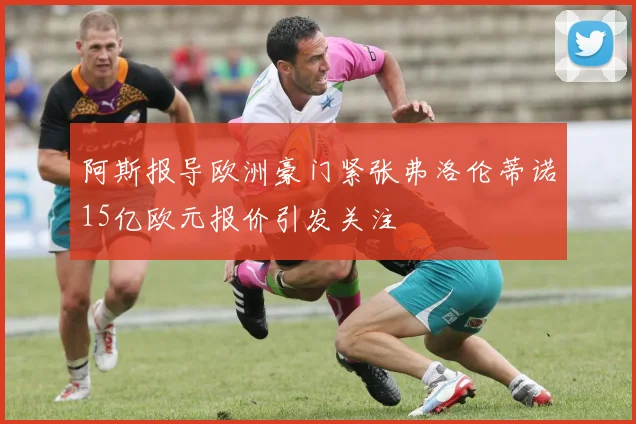 阿斯报导欧洲豪门紧张弗洛伦蒂诺15亿欧元报价引发关注