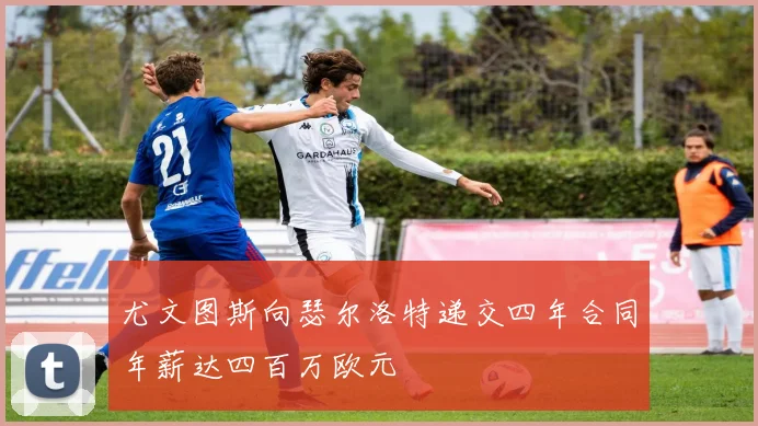 尤文图斯向瑟尔洛特递交四年合同年薪达四百万欧元