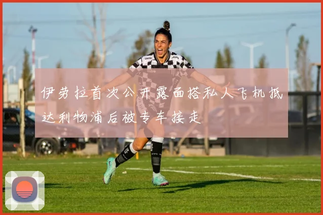 伊劳拉首次公开露面搭私人飞机抵达利物浦后被专车接走