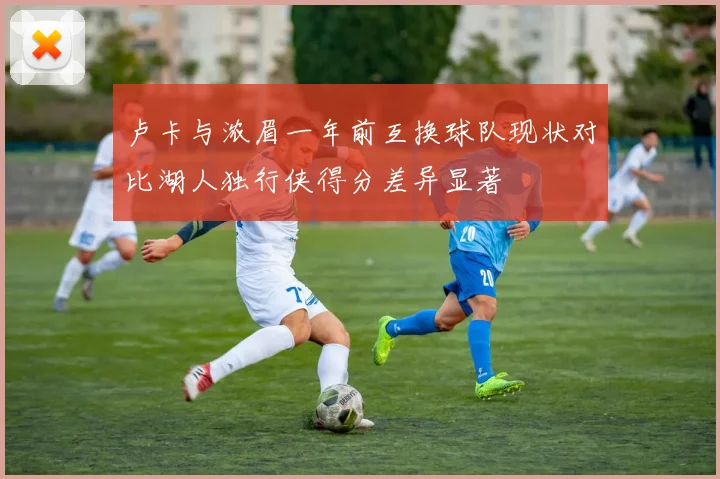 卢卡与浓眉一年前互换球队现状对比湖人独行侠得分差异显著