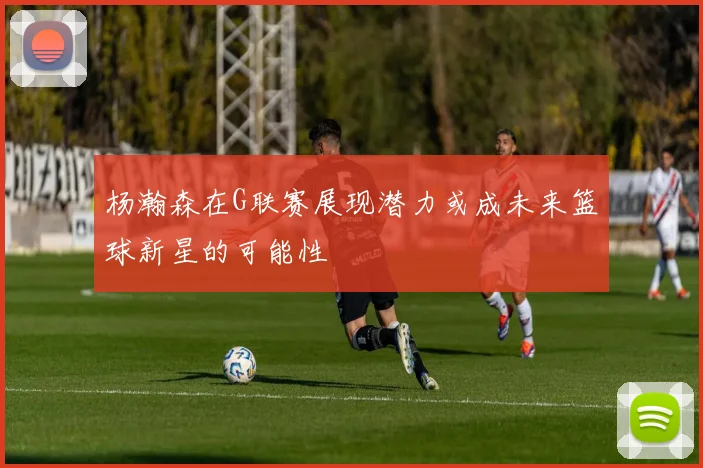 杨瀚森在G联赛展现潜力或成未来篮球新星的可能性
