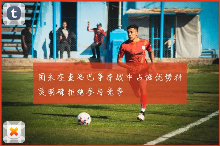 国米在查洛巴争夺战中占据优势科莫明确拒绝参与竞争