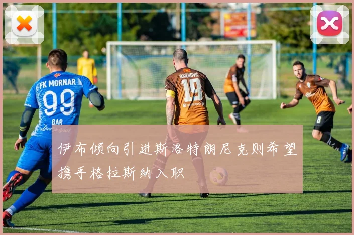 伊布倾向引进斯洛特朗尼克则希望携手格拉斯纳入职