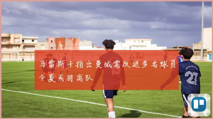 马雷斯卡指出曼城需改进多名球员今夏或将离队