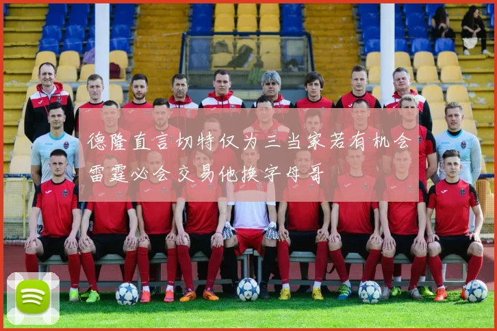 德隆直言切特仅为三当家若有机会雷霆必会交易他换字母哥