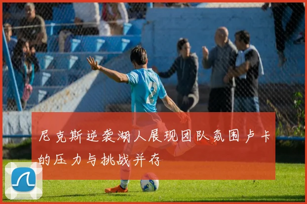 尼克斯逆袭湖人展现团队氛围卢卡的压力与挑战并存