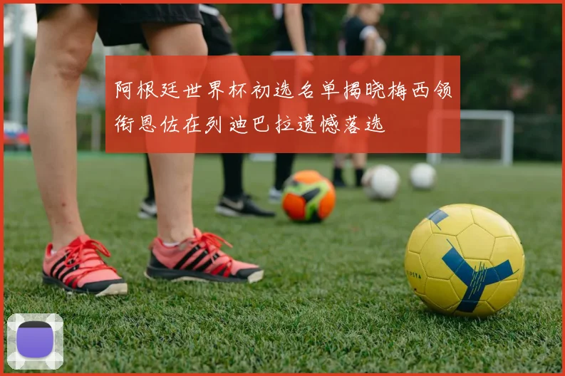 阿根廷世界杯初选名单揭晓梅西领衔恩佐在列迪巴拉遗憾落选