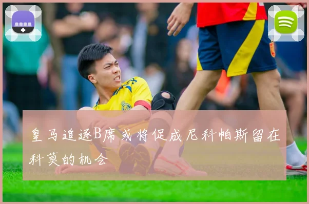 皇马追逐B席或将促成尼科帕斯留在科莫的机会