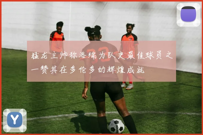 猛龙主帅称洛瑞为队史最佳球员之一赞其在多伦多的辉煌成就
