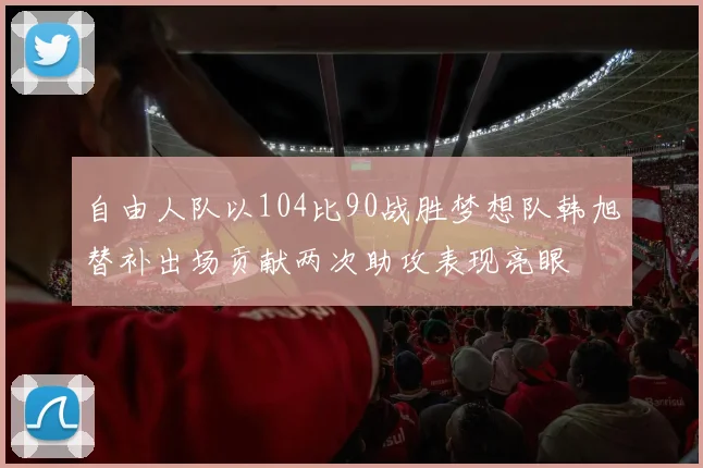 自由人队以104比90战胜梦想队韩旭替补出场贡献两次助攻表现亮眼
