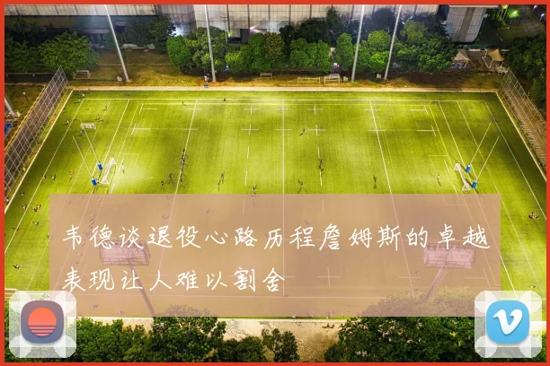 韦德谈退役心路历程詹姆斯的卓越表现让人难以割舍