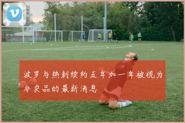 波罗与热刺续约五年加一年被视为非卖品的最新消息