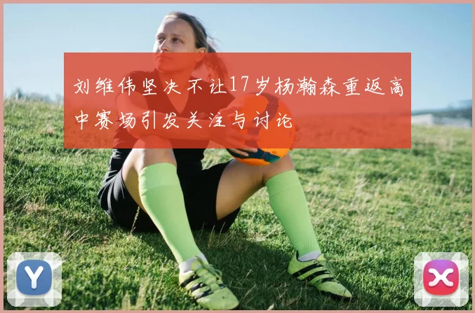 刘维伟坚决不让17岁杨瀚森重返高中赛场引发关注与讨论