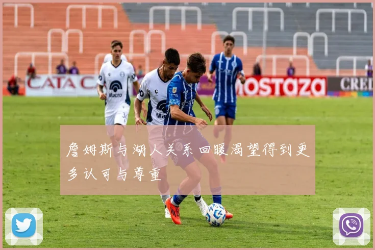 詹姆斯与湖人关系回暖渴望得到更多认可与尊重