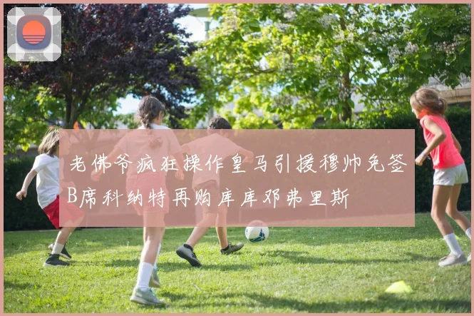 老佛爷疯狂操作皇马引援穆帅免签B席科纳特再购库库邓弗里斯