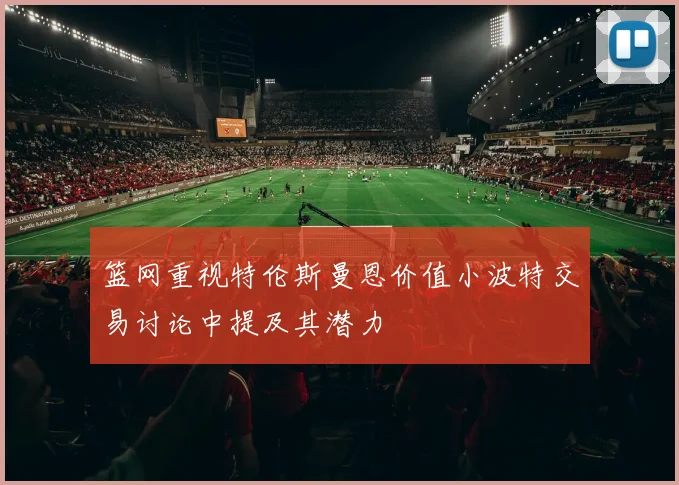 篮网重视特伦斯曼恩价值小波特交易讨论中提及其潜力