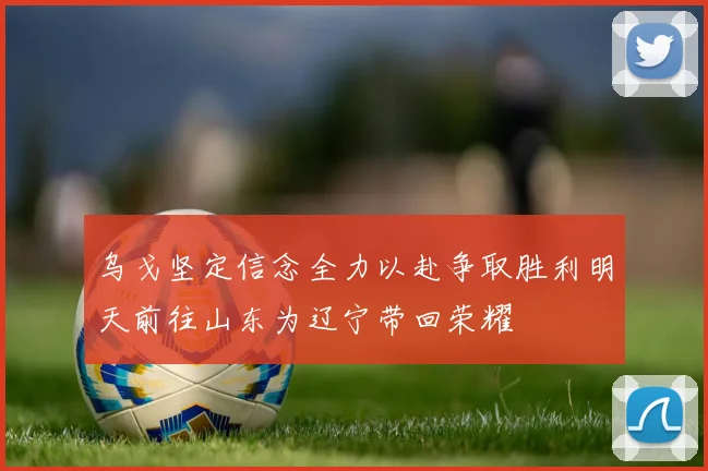 乌戈坚定信念全力以赴争取胜利明天前往山东为辽宁带回荣耀