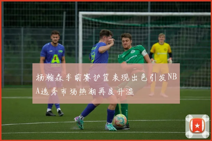 杨瀚森季前赛护筐表现出色引发NBA选秀市场热潮再度升温