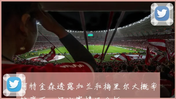阿特金森透露加兰和梅里尔大概率缺席下一场比赛情况分析